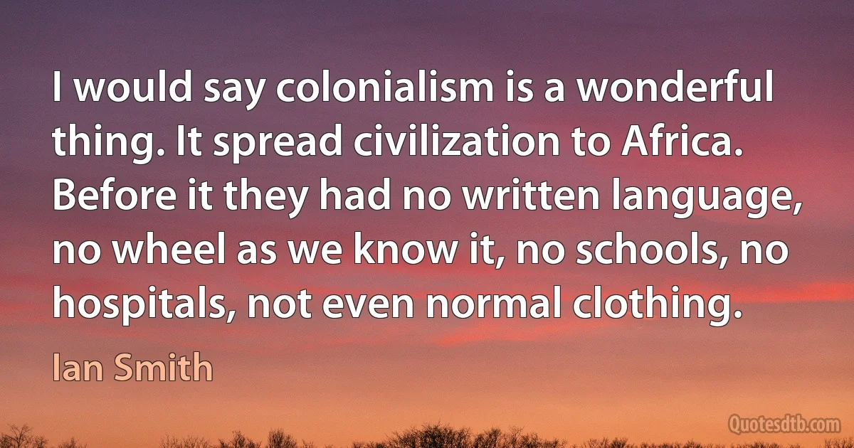 I would say colonialism is a wonderful thing. It spread civilization to Africa. Before it they had no written language, no wheel as we know it, no schools, no hospitals, not even normal clothing. (Ian Smith)