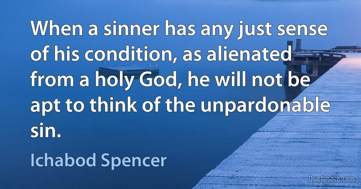 When a sinner has any just sense of his condition, as alienated from a holy God, he will not be apt to think of the unpardonable sin. (Ichabod Spencer)