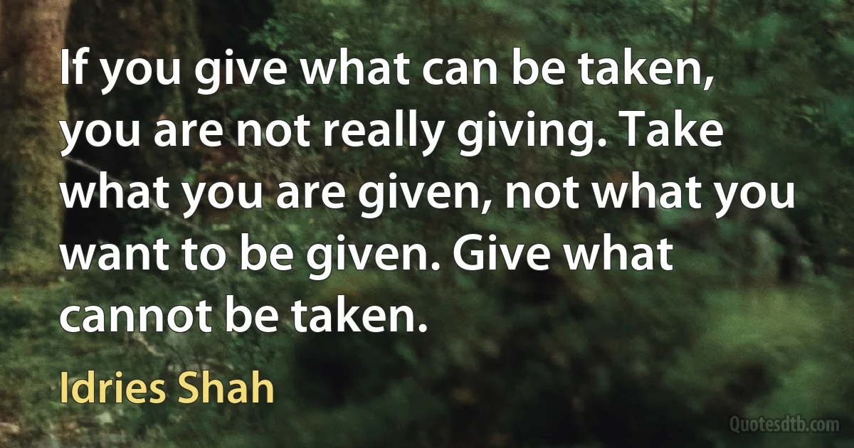 If you give what can be taken, you are not really giving. Take what you are given, not what you want to be given. Give what cannot be taken. (Idries Shah)