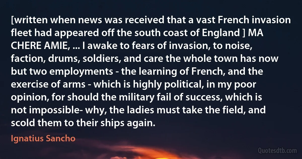 [written when news was received that a vast French invasion fleet had appeared off the south coast of England ] MA CHERE AMIE, ... I awake to fears of invasion, to noise, faction, drums, soldiers, and care the whole town has now but two employments - the learning of French, and the exercise of arms - which is highly political, in my poor opinion, for should the military fail of success, which is not impossible- why, the ladies must take the field, and scold them to their ships again. (Ignatius Sancho)