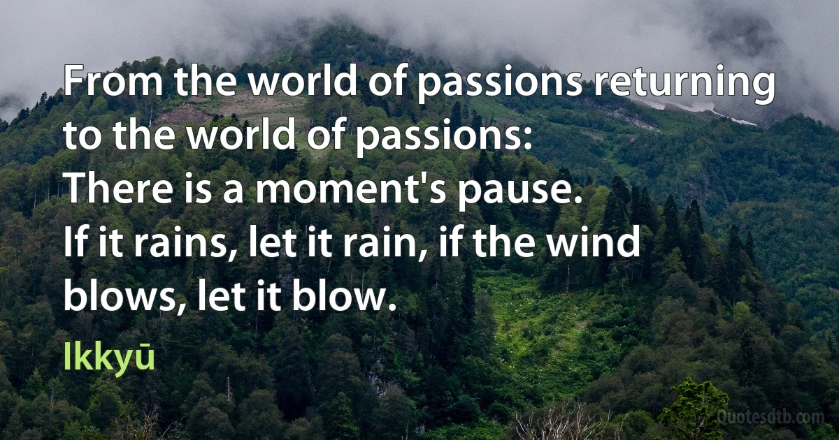 From the world of passions returning to the world of passions:
There is a moment's pause.
If it rains, let it rain, if the wind blows, let it blow. (Ikkyū)