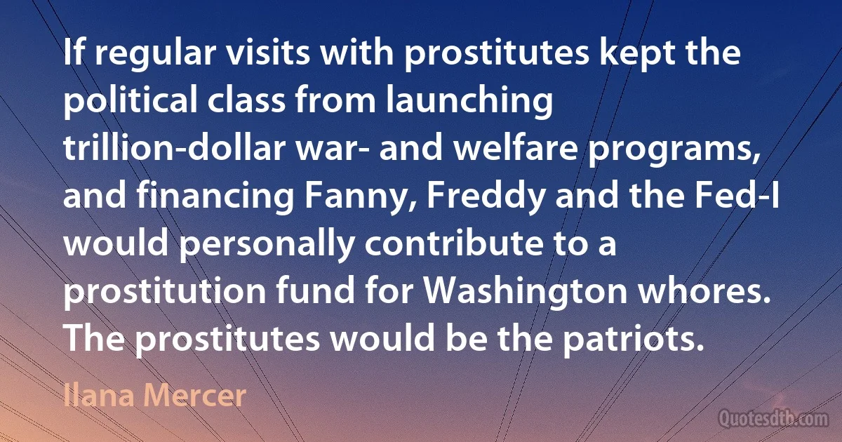 If regular visits with prostitutes kept the political class from launching trillion-dollar war- and welfare programs, and financing Fanny, Freddy and the Fed-I would personally contribute to a prostitution fund for Washington whores. The prostitutes would be the patriots. (Ilana Mercer)