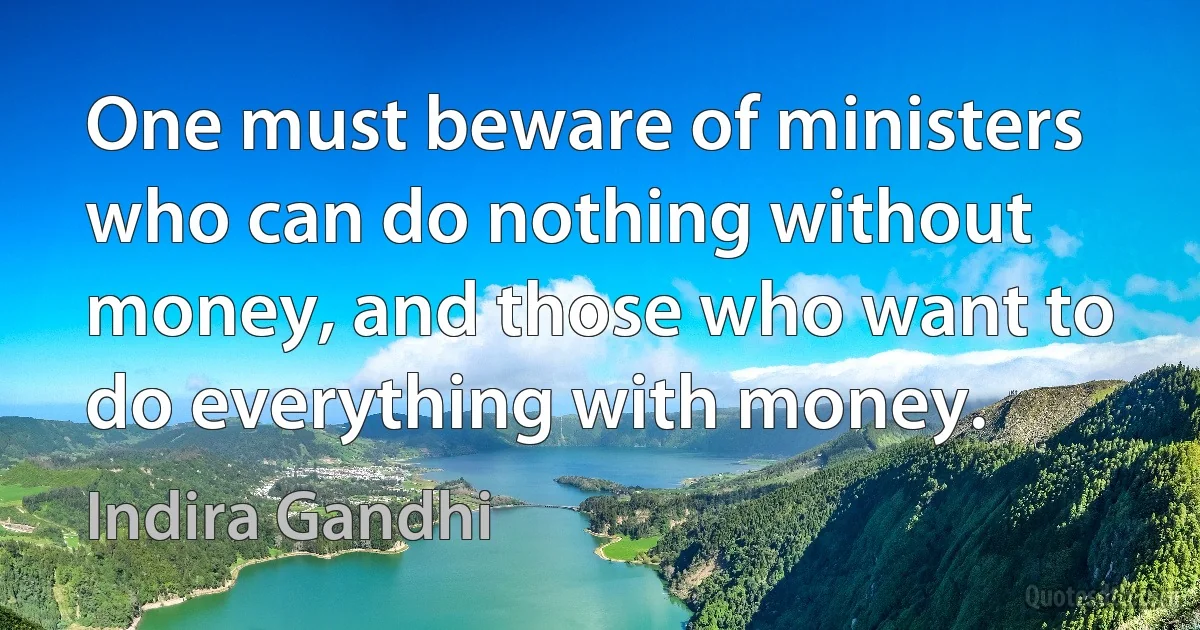 One must beware of ministers who can do nothing without money, and those who want to do everything with money. (Indira Gandhi)