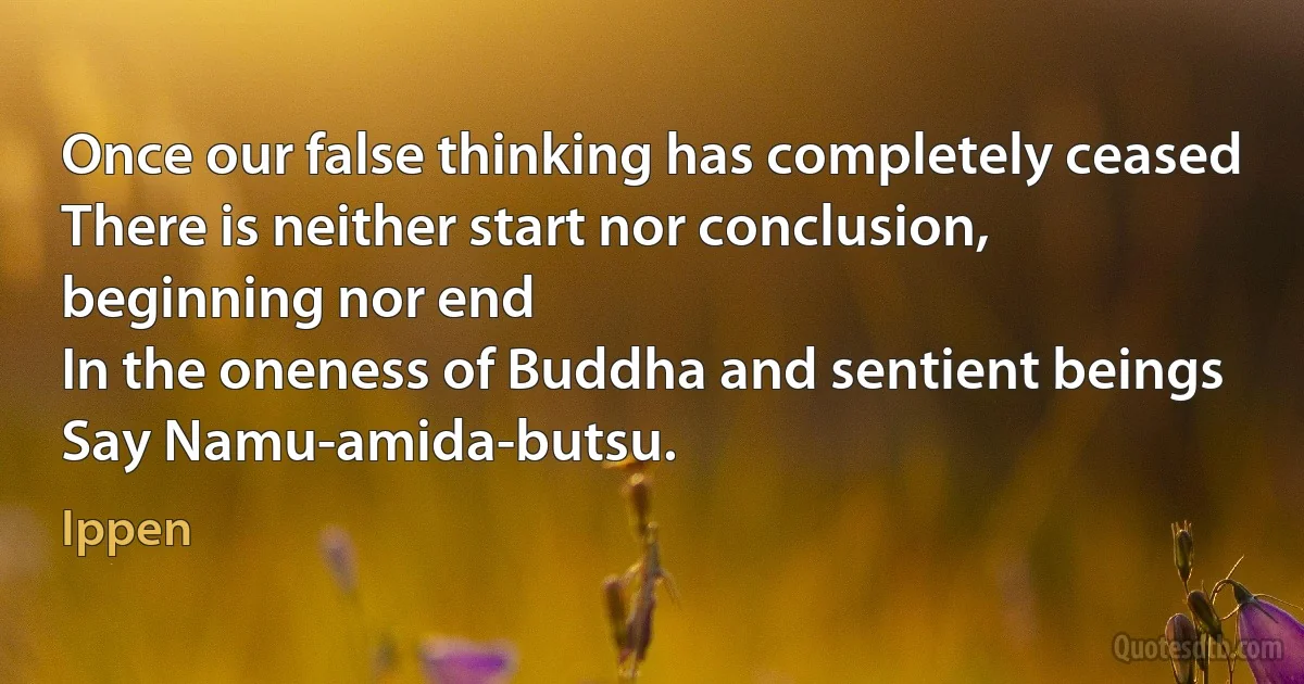 Once our false thinking has completely ceased
There is neither start nor conclusion, beginning nor end
In the oneness of Buddha and sentient beings
Say Namu-amida-butsu. (Ippen)