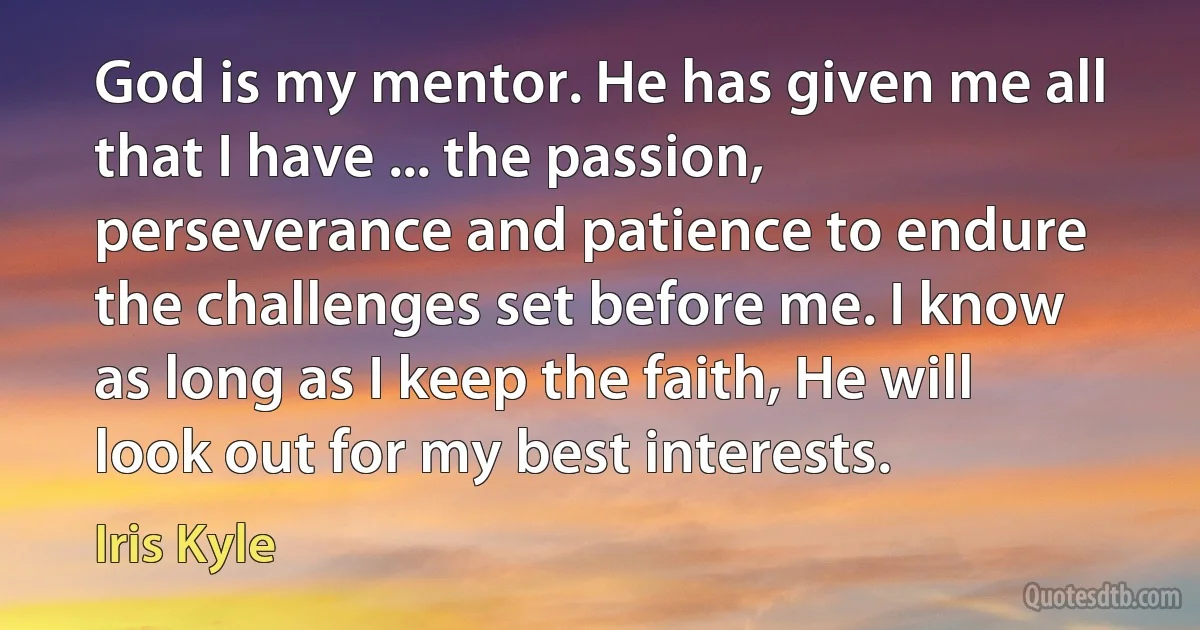 God is my mentor. He has given me all that I have ... the passion, perseverance and patience to endure the challenges set before me. I know as long as I keep the faith, He will look out for my best interests. (Iris Kyle)