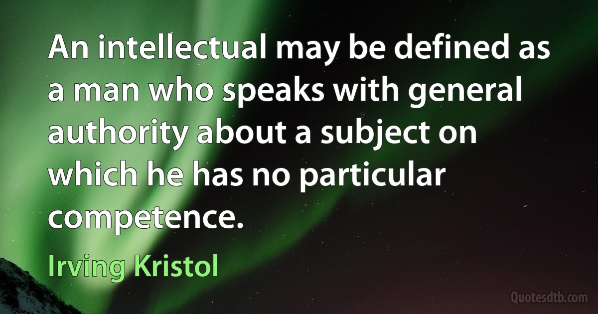 An intellectual may be defined as a man who speaks with general authority about a subject on which he has no particular competence. (Irving Kristol)