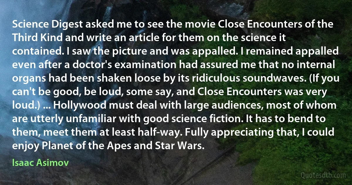 Science Digest asked me to see the movie Close Encounters of the Third Kind and write an article for them on the science it contained. I saw the picture and was appalled. I remained appalled even after a doctor's examination had assured me that no internal organs had been shaken loose by its ridiculous soundwaves. (If you can't be good, be loud, some say, and Close Encounters was very loud.) ... Hollywood must deal with large audiences, most of whom are utterly unfamiliar with good science fiction. It has to bend to them, meet them at least half-way. Fully appreciating that, I could enjoy Planet of the Apes and Star Wars. (Isaac Asimov)