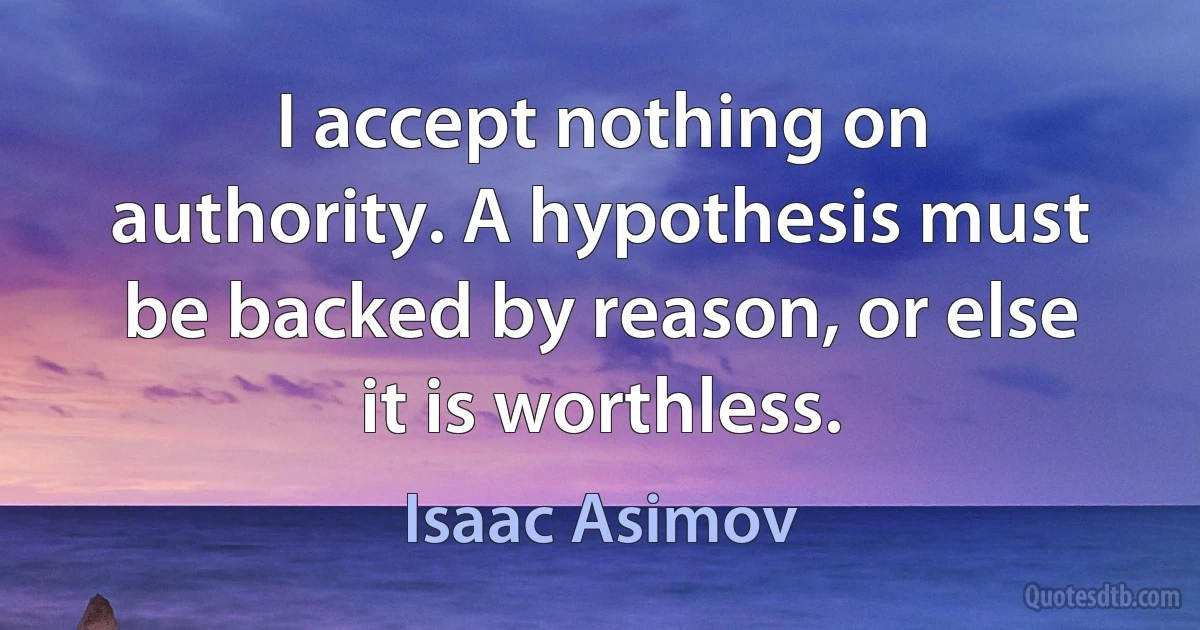 I accept nothing on authority. A hypothesis must be backed by reason, or else it is worthless. (Isaac Asimov)