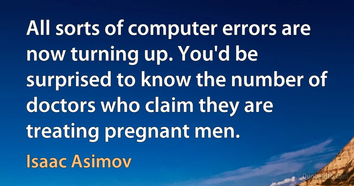 All sorts of computer errors are now turning up. You'd be surprised to know the number of doctors who claim they are treating pregnant men. (Isaac Asimov)