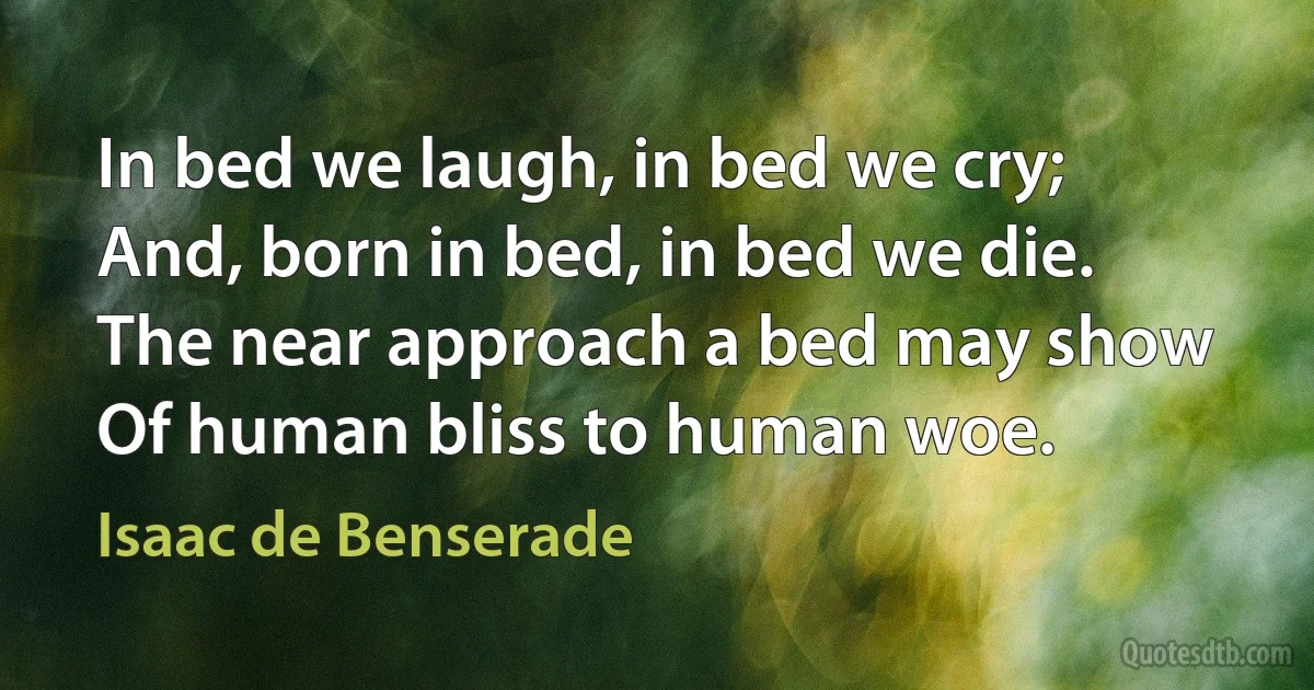 In bed we laugh, in bed we cry;
And, born in bed, in bed we die.
The near approach a bed may show
Of human bliss to human woe. (Isaac de Benserade)