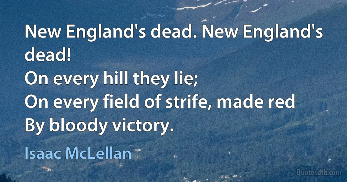 New England's dead. New England's dead!
On every hill they lie;
On every field of strife, made red
By bloody victory. (Isaac McLellan)