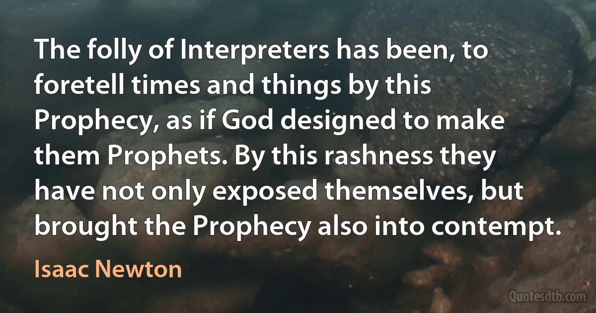 The folly of Interpreters has been, to foretell times and things by this Prophecy, as if God designed to make them Prophets. By this rashness they have not only exposed themselves, but brought the Prophecy also into contempt. (Isaac Newton)