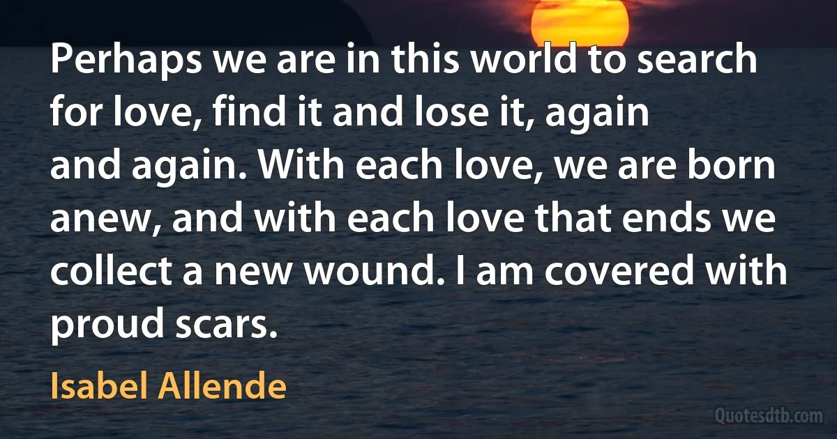 Perhaps we are in this world to search for love, find it and lose it, again and again. With each love, we are born anew, and with each love that ends we collect a new wound. I am covered with proud scars. (Isabel Allende)