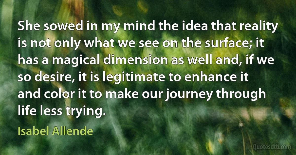 She sowed in my mind the idea that reality is not only what we see on the surface; it has a magical dimension as well and, if we so desire, it is legitimate to enhance it and color it to make our journey through life less trying. (Isabel Allende)