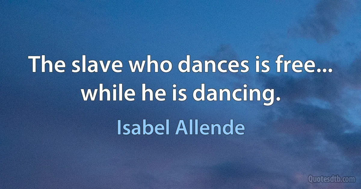 The slave who dances is free... while he is dancing. (Isabel Allende)