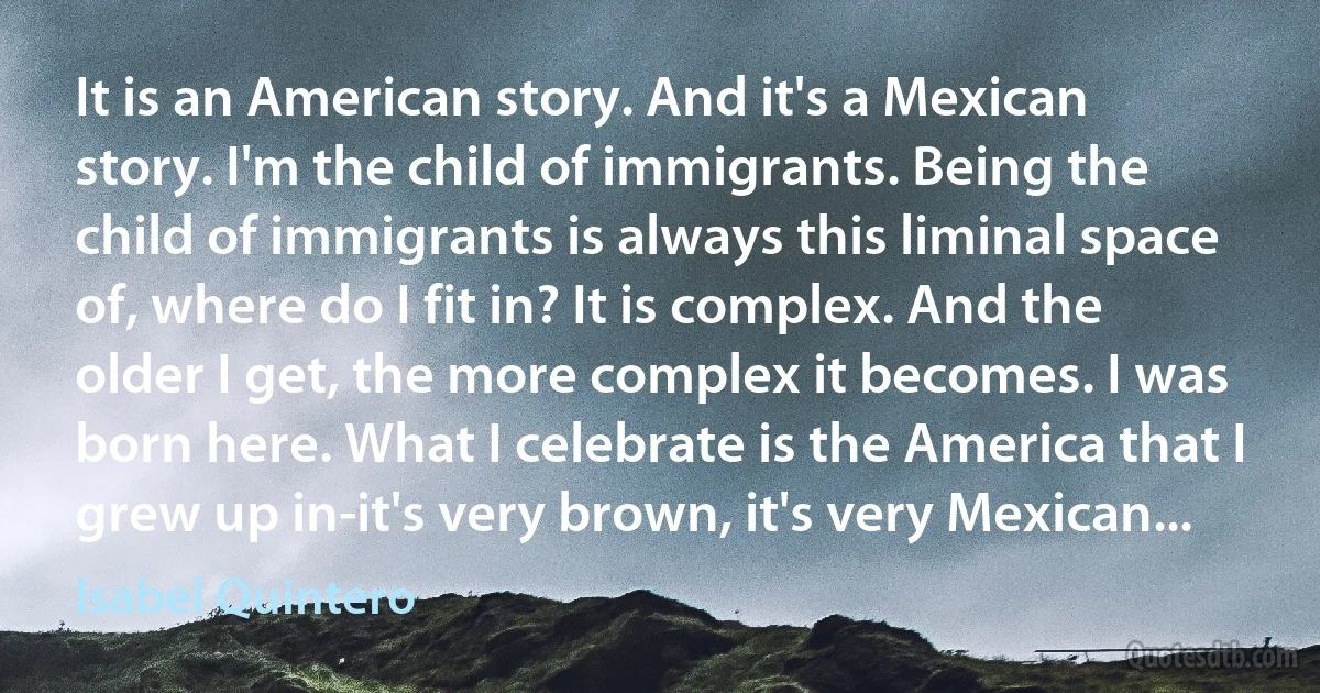 It is an American story. And it's a Mexican story. I'm the child of immigrants. Being the child of immigrants is always this liminal space of, where do I fit in? It is complex. And the older I get, the more complex it becomes. I was born here. What I celebrate is the America that I grew up in-it's very brown, it's very Mexican... (Isabel Quintero)