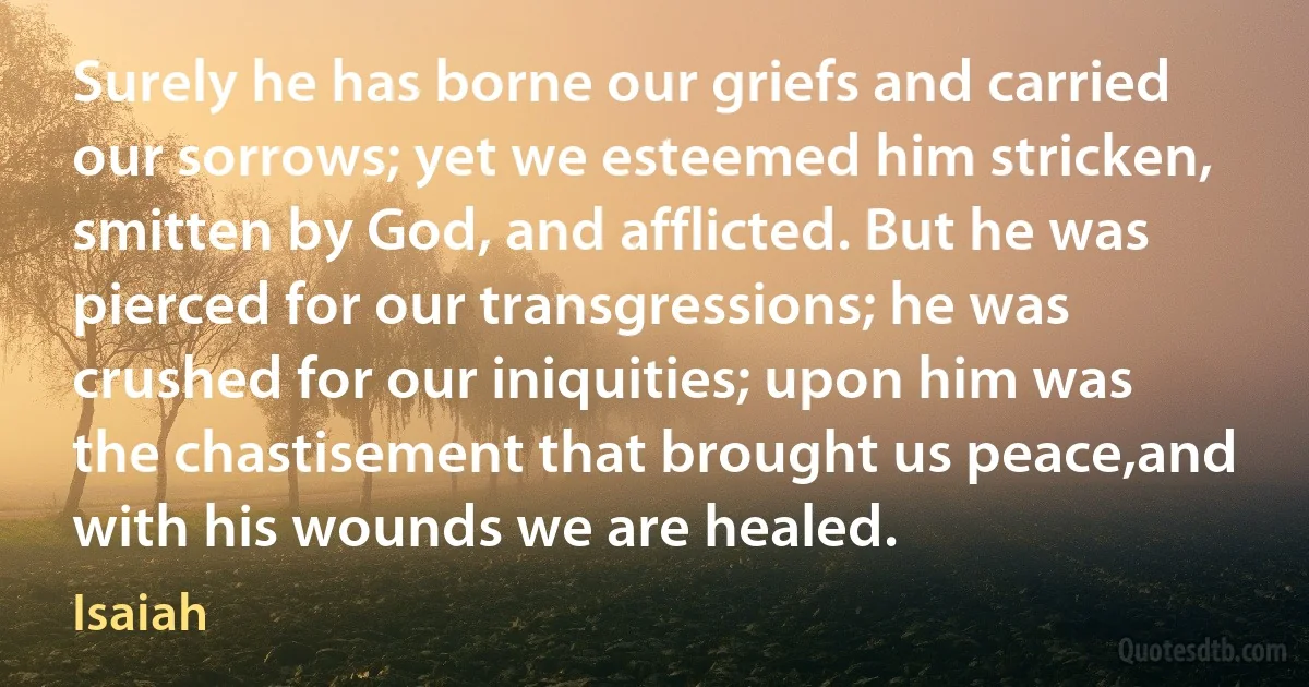 Surely he has borne our griefs and carried our sorrows; yet we esteemed him stricken, smitten by God, and afflicted. But he was pierced for our transgressions; he was crushed for our iniquities; upon him was the chastisement that brought us peace,and with his wounds we are healed. (Isaiah)