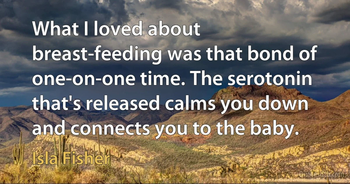 What I loved about breast-feeding was that bond of one-on-one time. The serotonin that's released calms you down and connects you to the baby. (Isla Fisher)