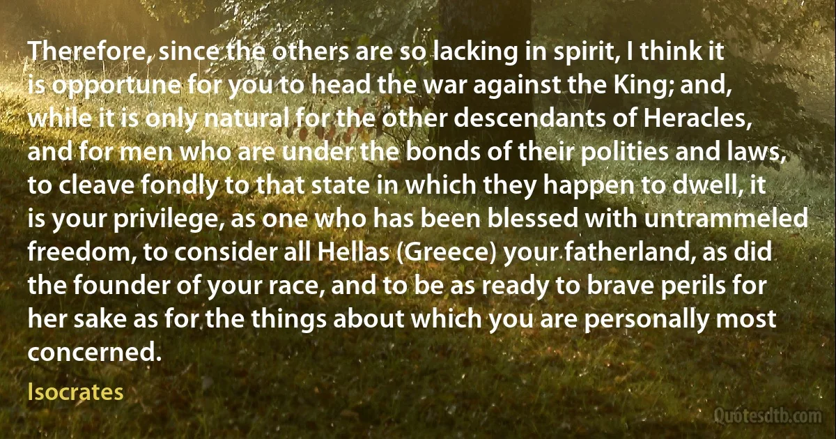 Therefore, since the others are so lacking in spirit, I think it is opportune for you to head the war against the King; and, while it is only natural for the other descendants of Heracles, and for men who are under the bonds of their polities and laws, to cleave fondly to that state in which they happen to dwell, it is your privilege, as one who has been blessed with untrammeled freedom, to consider all Hellas (Greece) your fatherland, as did the founder of your race, and to be as ready to brave perils for her sake as for the things about which you are personally most concerned. (Isocrates)