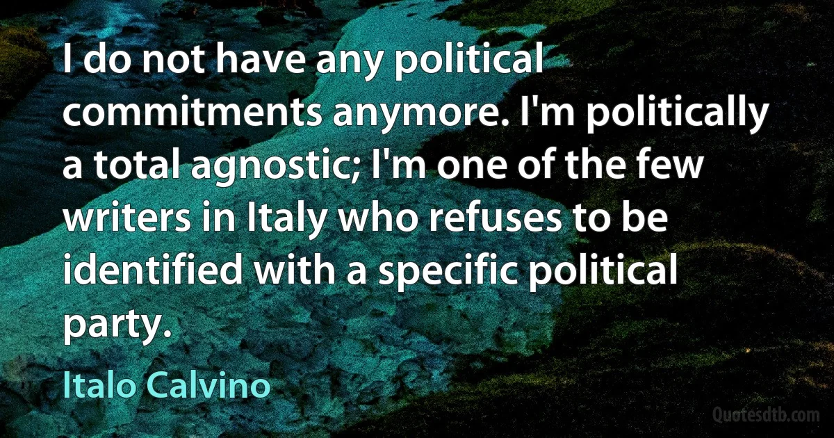 I do not have any political commitments anymore. I'm politically a total agnostic; I'm one of the few writers in Italy who refuses to be identified with a specific political party. (Italo Calvino)