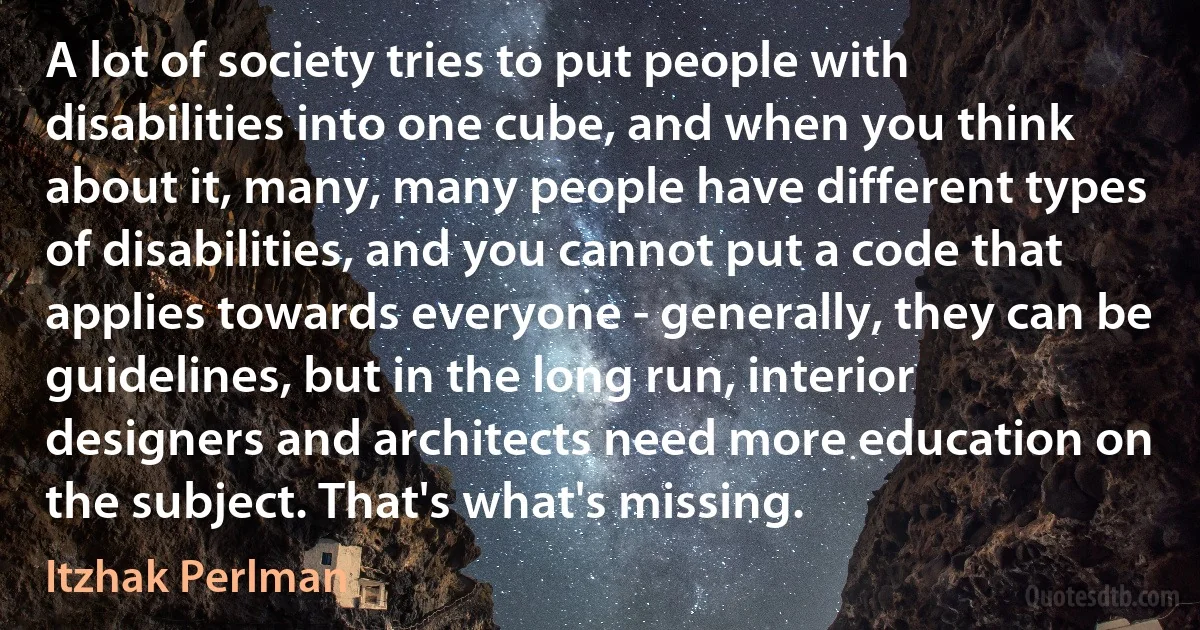 A lot of society tries to put people with disabilities into one cube, and when you think about it, many, many people have different types of disabilities, and you cannot put a code that applies towards everyone - generally, they can be guidelines, but in the long run, interior designers and architects need more education on the subject. That's what's missing. (Itzhak Perlman)