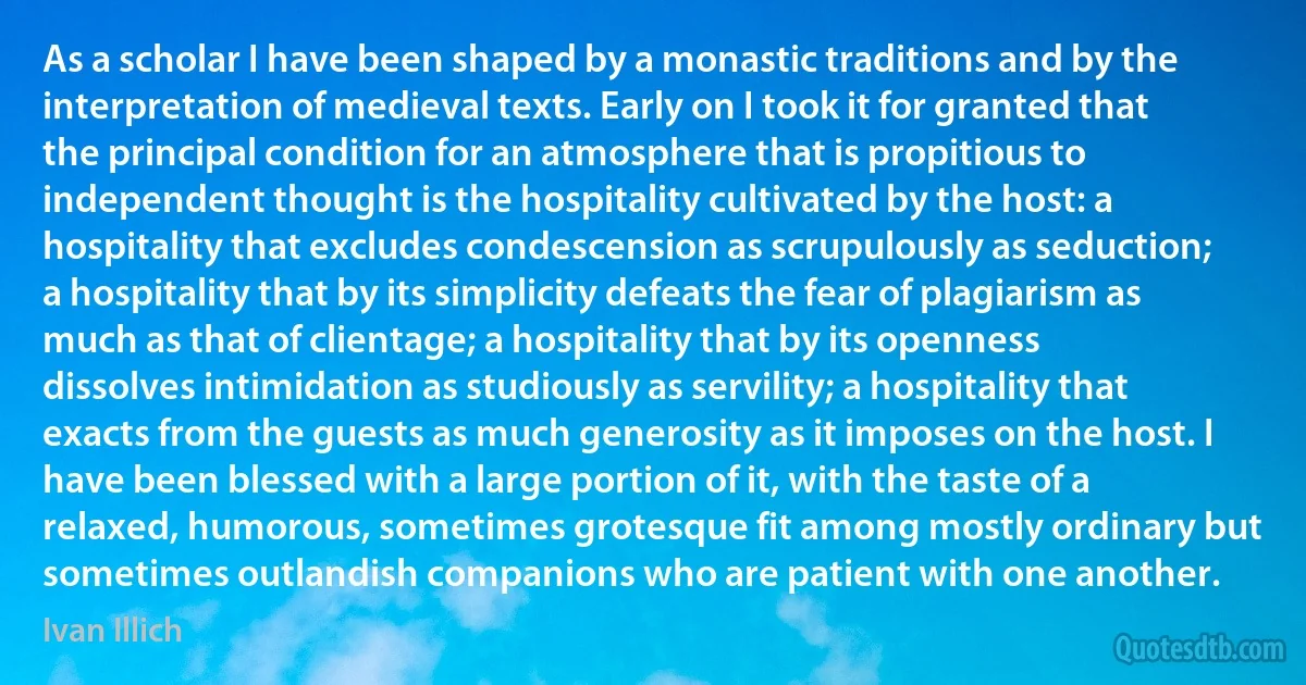 As a scholar I have been shaped by a monastic traditions and by the interpretation of medieval texts. Early on I took it for granted that the principal condition for an atmosphere that is propitious to independent thought is the hospitality cultivated by the host: a hospitality that excludes condescension as scrupulously as seduction; a hospitality that by its simplicity defeats the fear of plagiarism as much as that of clientage; a hospitality that by its openness dissolves intimidation as studiously as servility; a hospitality that exacts from the guests as much generosity as it imposes on the host. I have been blessed with a large portion of it, with the taste of a relaxed, humorous, sometimes grotesque fit among mostly ordinary but sometimes outlandish companions who are patient with one another. (Ivan Illich)