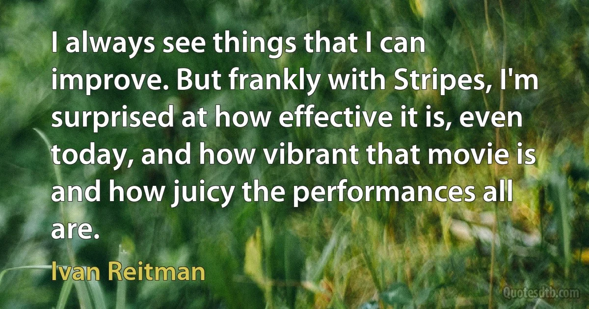 I always see things that I can improve. But frankly with Stripes, I'm surprised at how effective it is, even today, and how vibrant that movie is and how juicy the performances all are. (Ivan Reitman)