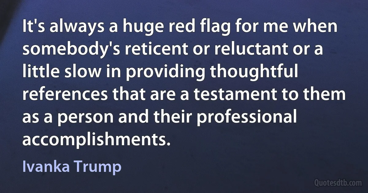 It's always a huge red flag for me when somebody's reticent or reluctant or a little slow in providing thoughtful references that are a testament to them as a person and their professional accomplishments. (Ivanka Trump)