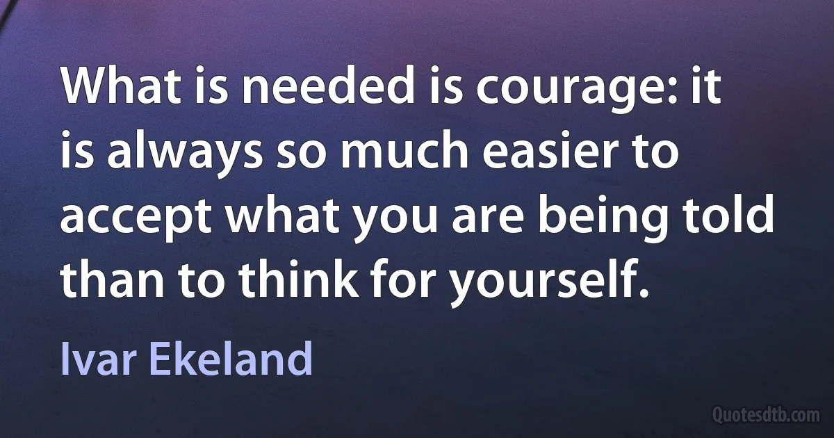 What is needed is courage: it is always so much easier to accept what you are being told than to think for yourself. (Ivar Ekeland)