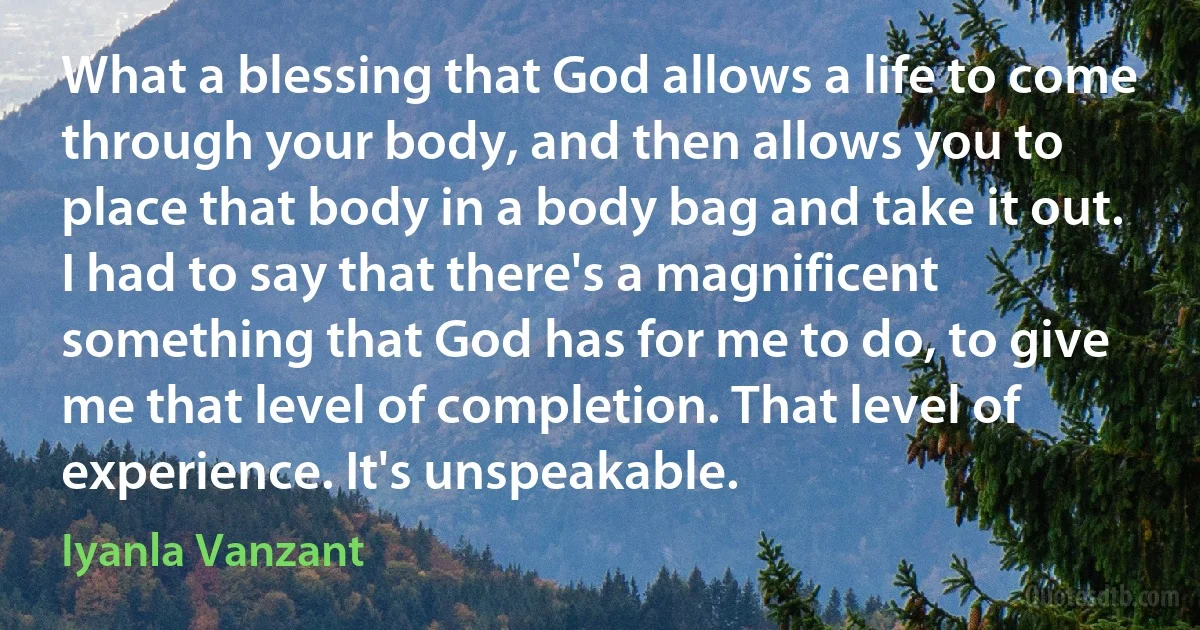 What a blessing that God allows a life to come through your body, and then allows you to place that body in a body bag and take it out. I had to say that there's a magnificent something that God has for me to do, to give me that level of completion. That level of experience. It's unspeakable. (Iyanla Vanzant)