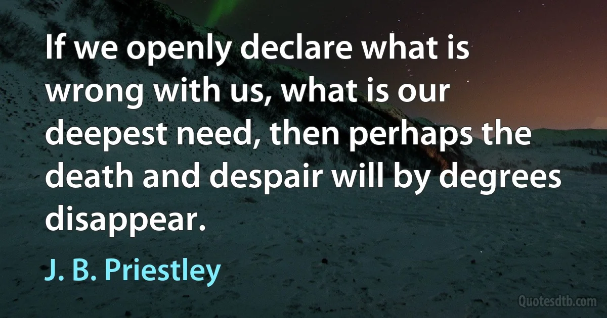 If we openly declare what is wrong with us, what is our deepest need, then perhaps the death and despair will by degrees disappear. (J. B. Priestley)