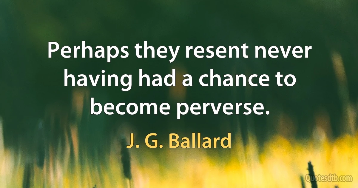 Perhaps they resent never having had a chance to become perverse. (J. G. Ballard)