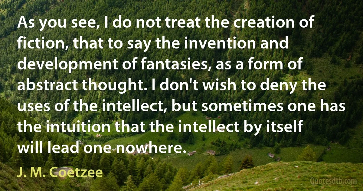 As you see, I do not treat the creation of fiction, that to say the invention and development of fantasies, as a form of abstract thought. I don't wish to deny the uses of the intellect, but sometimes one has the intuition that the intellect by itself will lead one nowhere. (J. M. Coetzee)