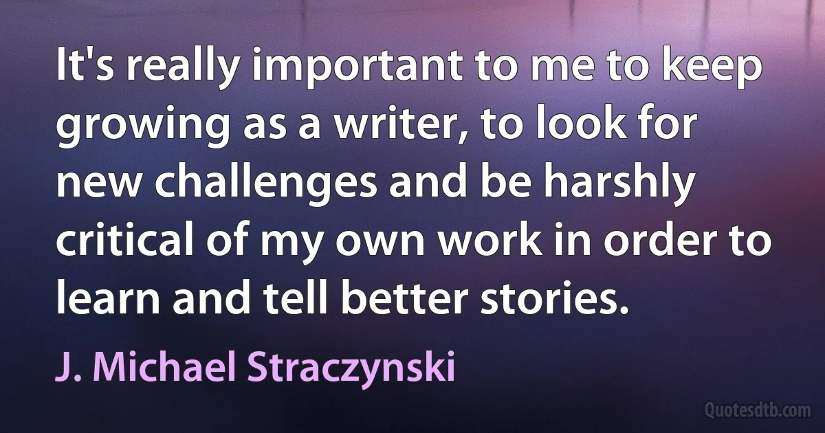 It's really important to me to keep growing as a writer, to look for new challenges and be harshly critical of my own work in order to learn and tell better stories. (J. Michael Straczynski)