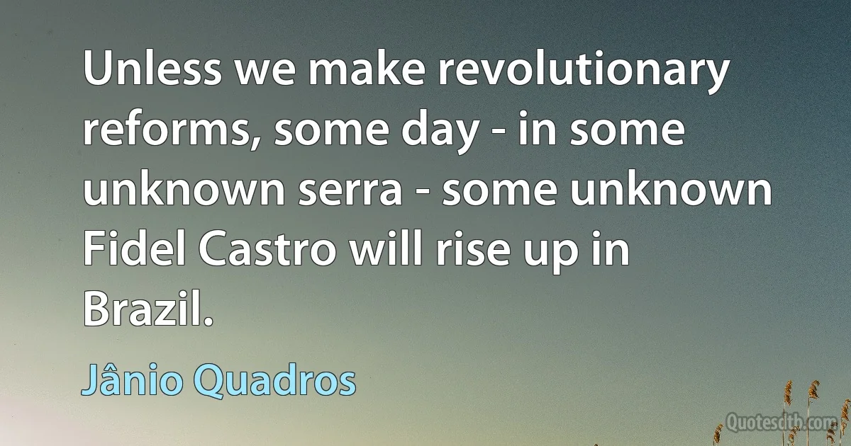 Unless we make revolutionary reforms, some day - in some unknown serra - some unknown Fidel Castro will rise up in Brazil. (Jânio Quadros)