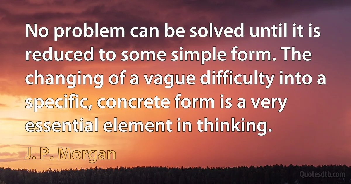 No problem can be solved until it is reduced to some simple form. The changing of a vague difficulty into a specific, concrete form is a very essential element in thinking. (J. P. Morgan)