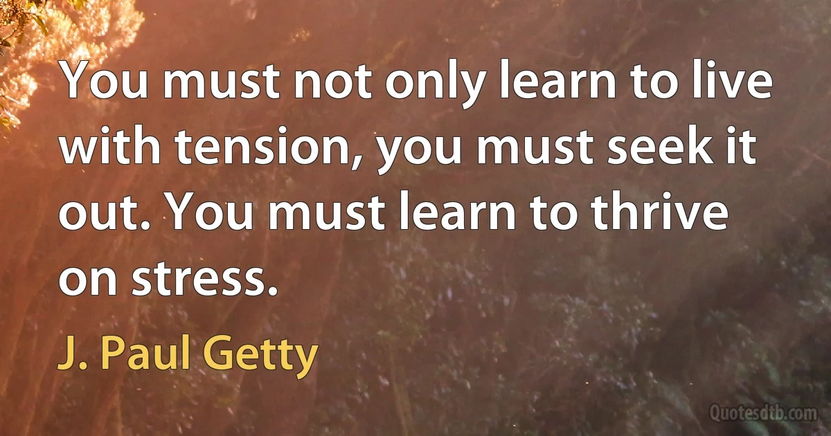 You must not only learn to live with tension, you must seek it out. You must learn to thrive on stress. (J. Paul Getty)