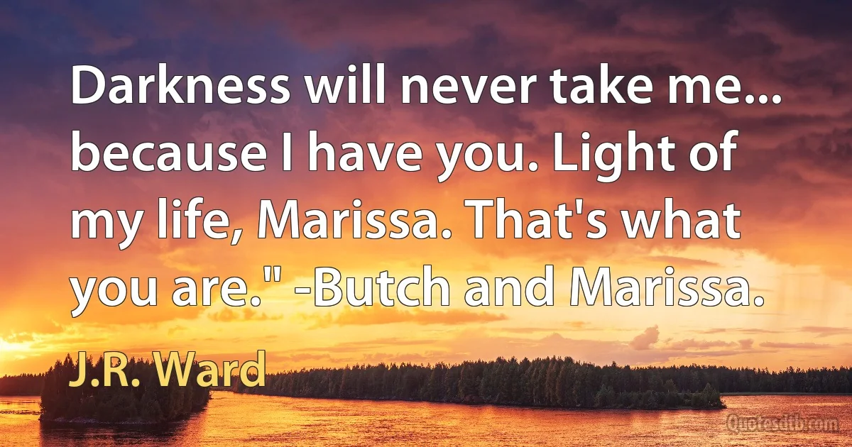 Darkness will never take me... because I have you. Light of my life, Marissa. That's what you are." -Butch and Marissa. (J.R. Ward)