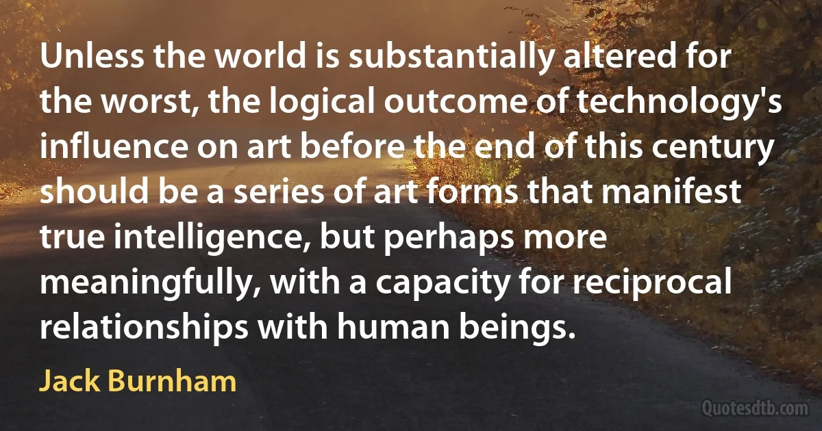 Unless the world is substantially altered for the worst, the logical outcome of technology's influence on art before the end of this century should be a series of art forms that manifest true intelligence, but perhaps more meaningfully, with a capacity for reciprocal relationships with human beings. (Jack Burnham)