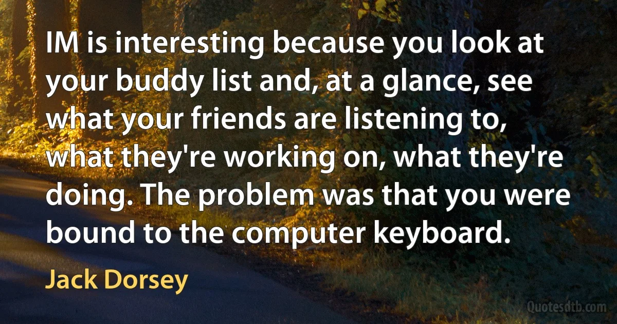 IM is interesting because you look at your buddy list and, at a glance, see what your friends are listening to, what they're working on, what they're doing. The problem was that you were bound to the computer keyboard. (Jack Dorsey)