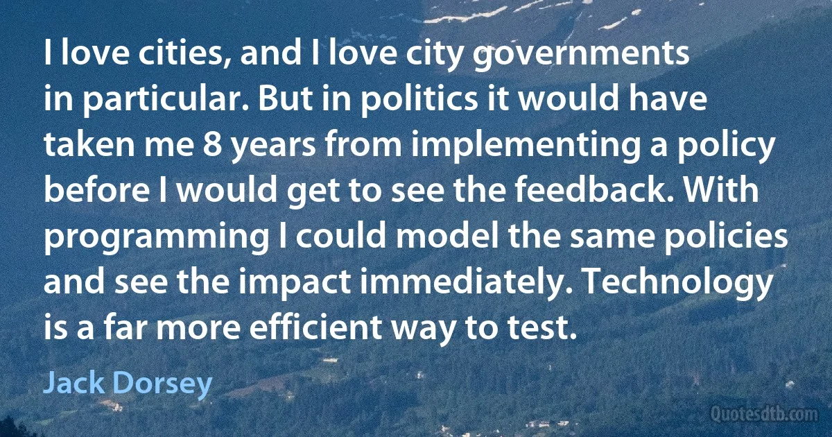 I love cities, and I love city governments in particular. But in politics it would have taken me 8 years from implementing a policy before I would get to see the feedback. With programming I could model the same policies and see the impact immediately. Technology is a far more efficient way to test. (Jack Dorsey)