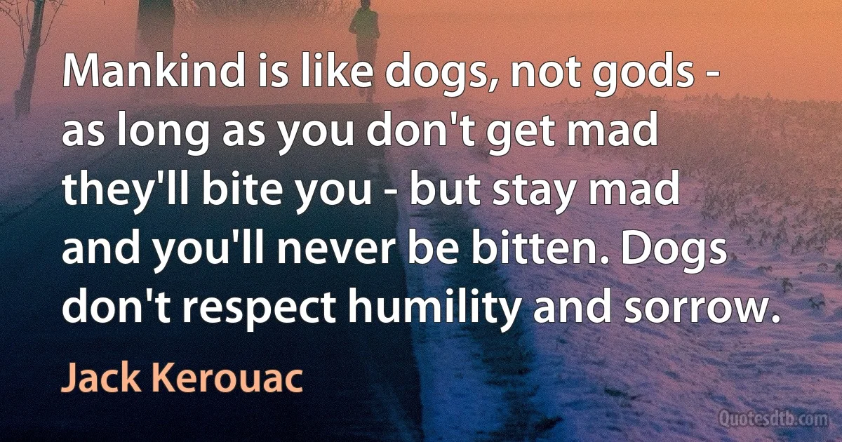 Mankind is like dogs, not gods - as long as you don't get mad they'll bite you - but stay mad and you'll never be bitten. Dogs don't respect humility and sorrow. (Jack Kerouac)