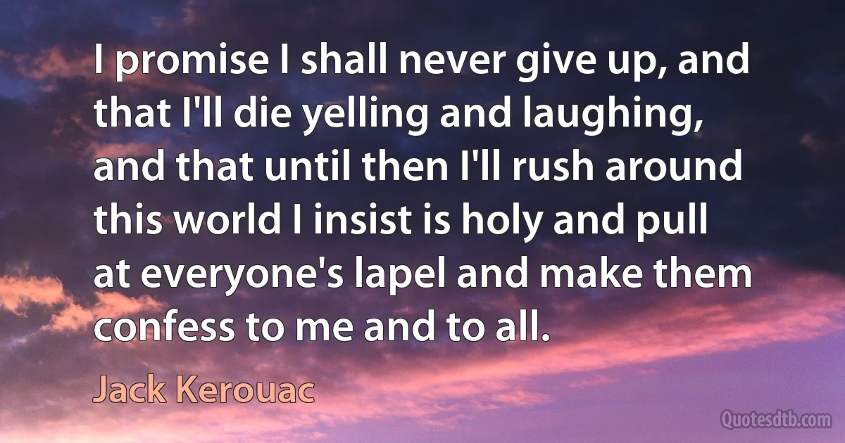 I promise I shall never give up, and that I'll die yelling and laughing, and that until then I'll rush around this world I insist is holy and pull at everyone's lapel and make them confess to me and to all. (Jack Kerouac)