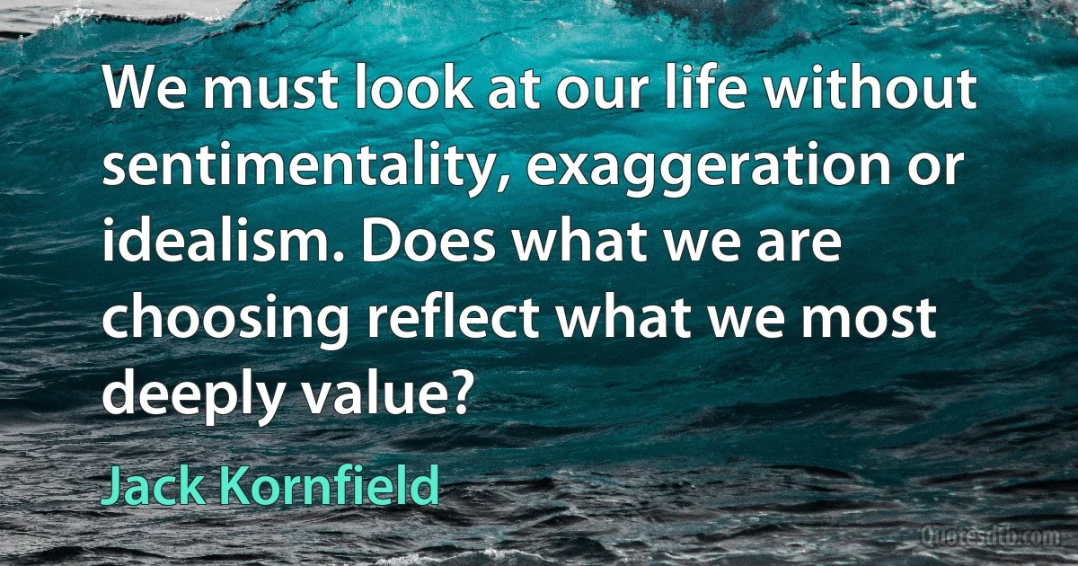 We must look at our life without sentimentality, exaggeration or idealism. Does what we are choosing reflect what we most deeply value? (Jack Kornfield)