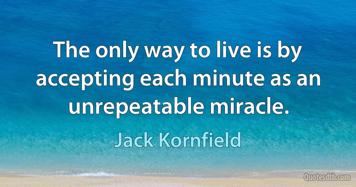 The only way to live is by accepting each minute as an unrepeatable miracle. (Jack Kornfield)