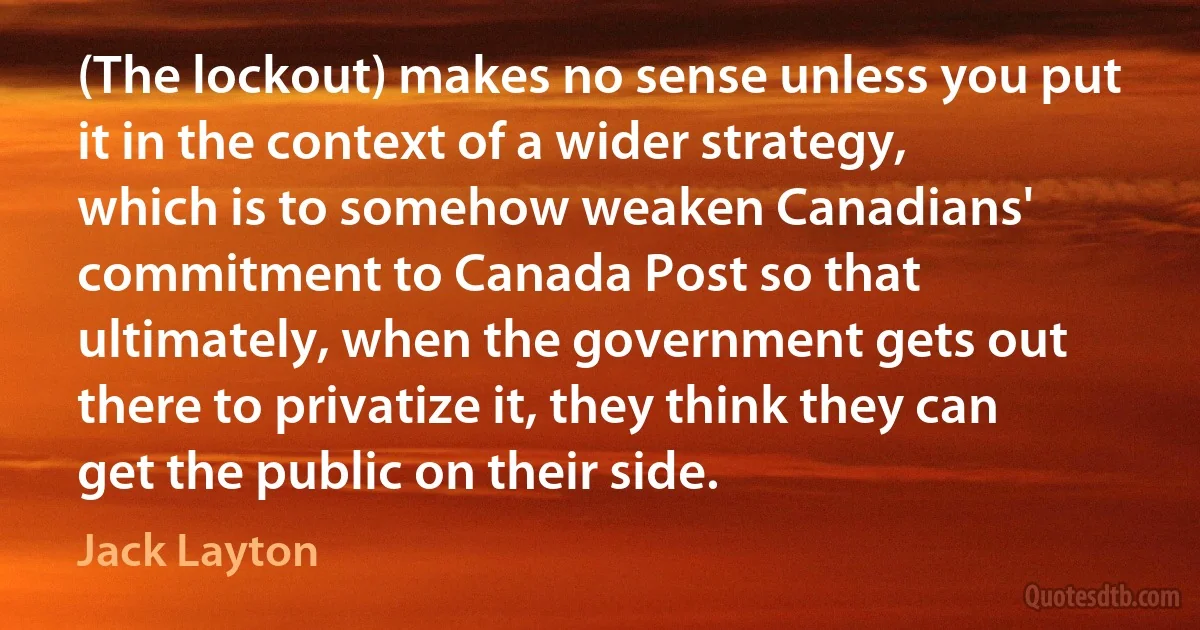 (The lockout) makes no sense unless you put it in the context of a wider strategy, which is to somehow weaken Canadians' commitment to Canada Post so that ultimately, when the government gets out there to privatize it, they think they can get the public on their side. (Jack Layton)