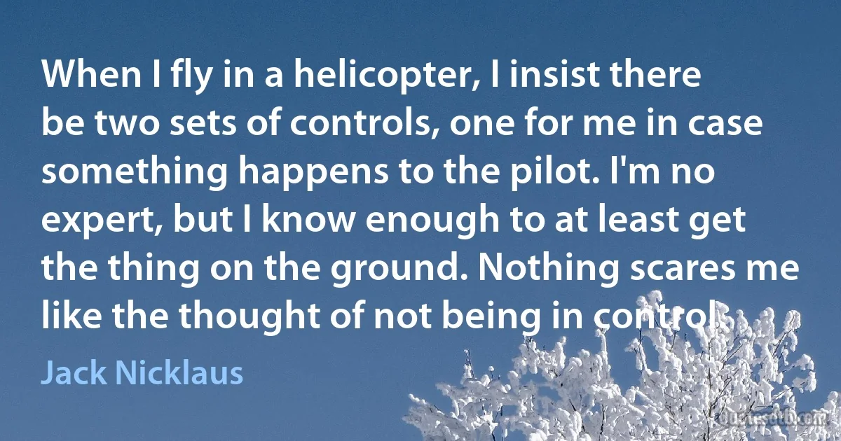 When I fly in a helicopter, I insist there be two sets of controls, one for me in case something happens to the pilot. I'm no expert, but I know enough to at least get the thing on the ground. Nothing scares me like the thought of not being in control. (Jack Nicklaus)