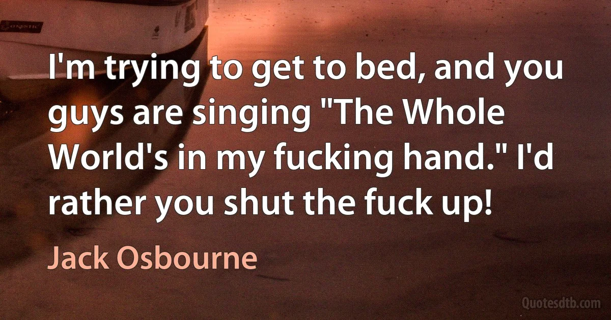 I'm trying to get to bed, and you guys are singing "The Whole World's in my fucking hand." I'd rather you shut the fuck up! (Jack Osbourne)