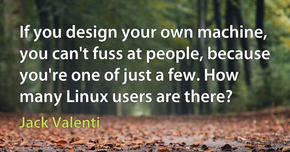 If you design your own machine, you can't fuss at people, because you're one of just a few. How many Linux users are there? (Jack Valenti)