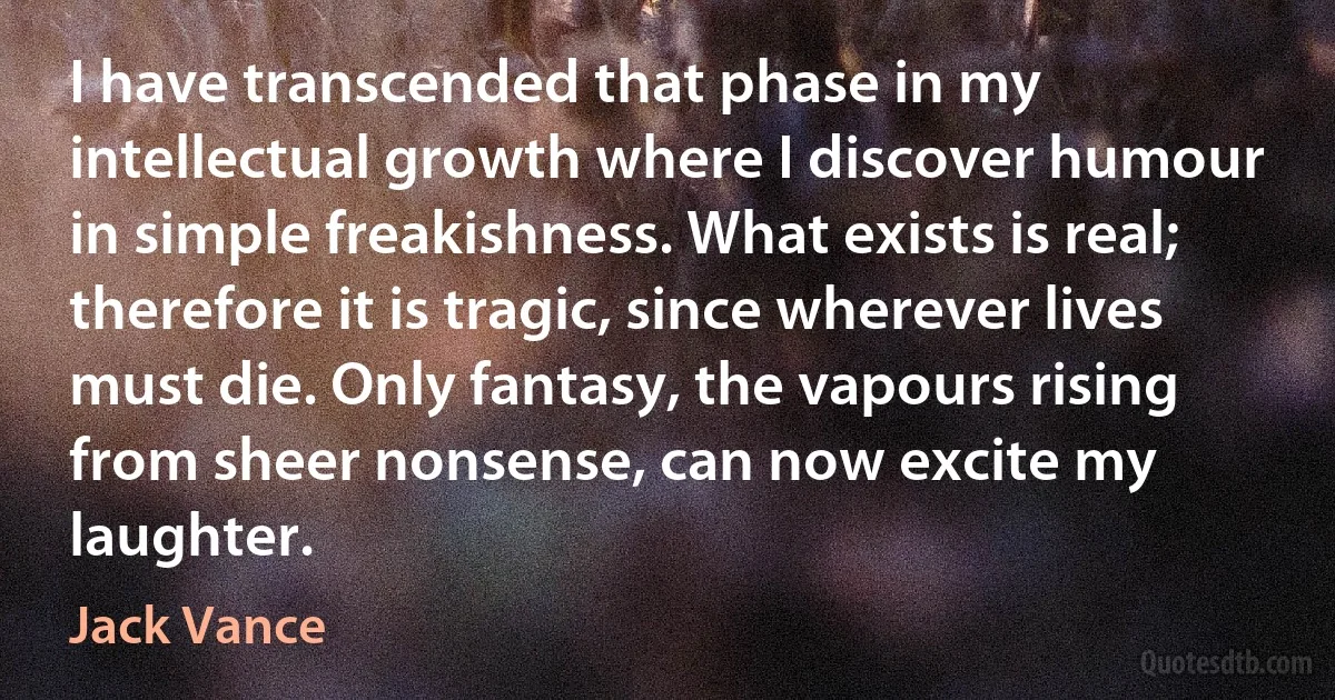 I have transcended that phase in my intellectual growth where I discover humour in simple freakishness. What exists is real; therefore it is tragic, since wherever lives must die. Only fantasy, the vapours rising from sheer nonsense, can now excite my laughter. (Jack Vance)